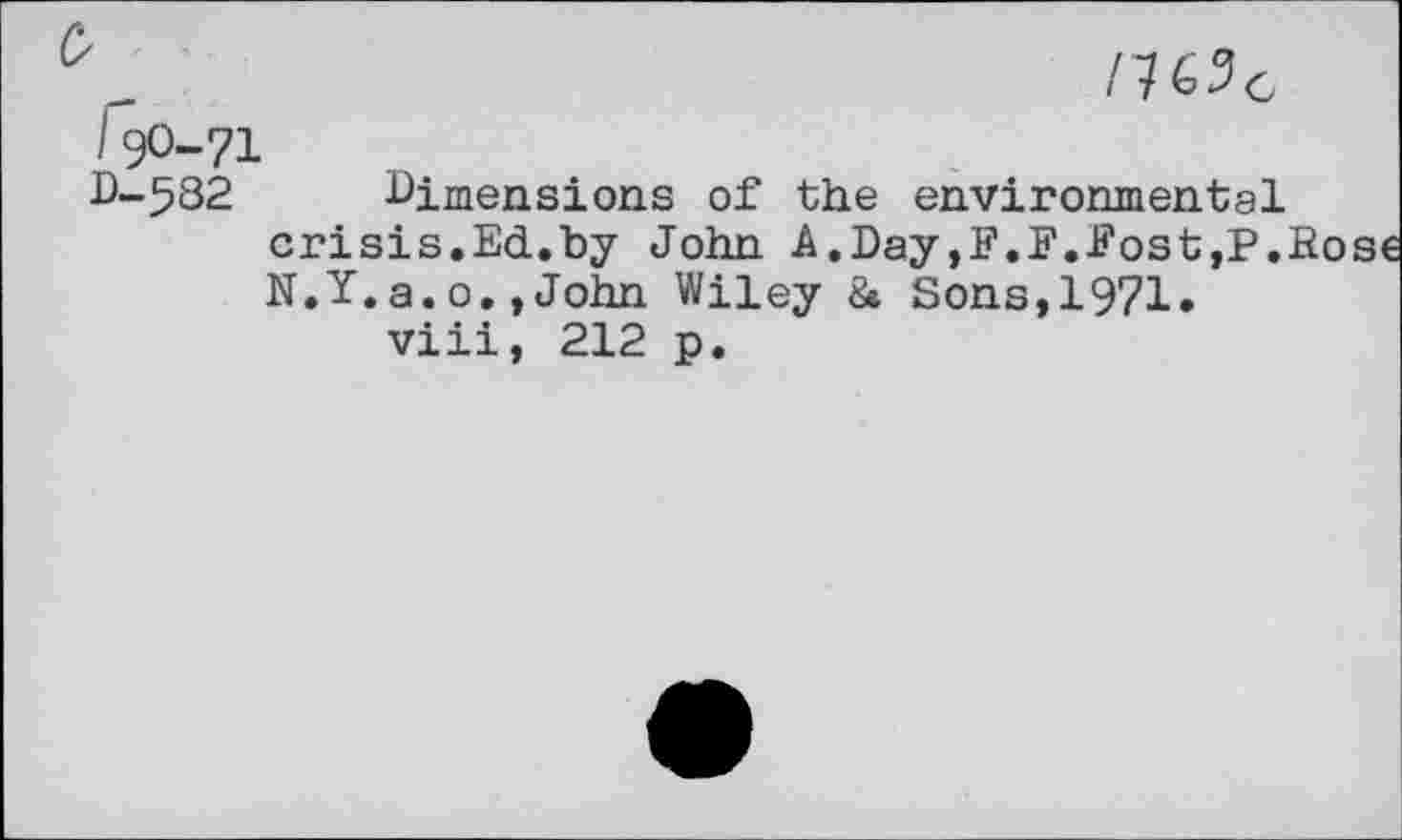 ﻿/ 7 C 2 c
19O-71
D-.582 Dimensions of the environmental crisis.Ed.by John A.Day,F.F.Post,P.Rose N.Y.a.o.»John Wiley & Sons,1971.
viii, 212 p.